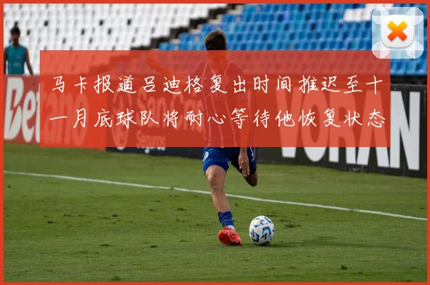 马卡报道吕迪格复出时间推迟至十一月底球队将耐心等待他恢复状态