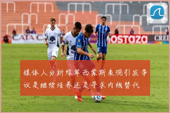 媒体人分析绿军西蒙斯表现引发争议是继续培养还是寻求内线替代