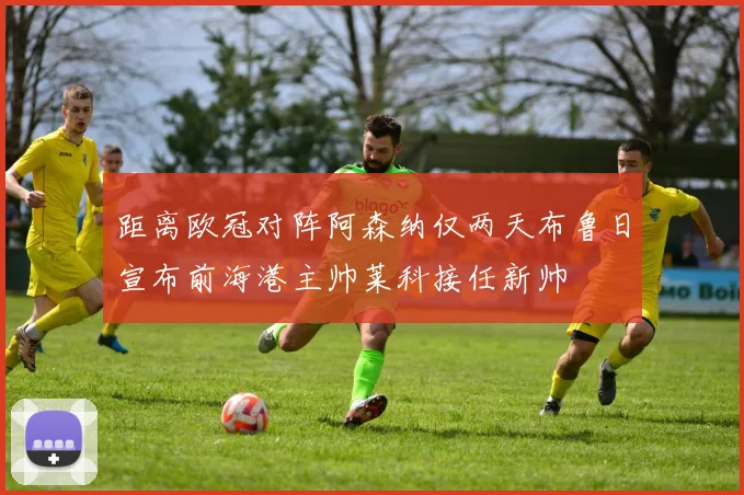 距离欧冠对阵阿森纳仅两天布鲁日宣布前海港主帅莱科接任新帅