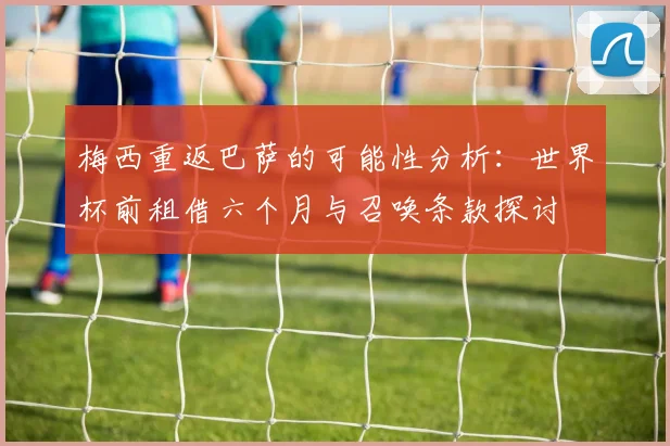梅西重返巴萨的可能性分析：世界杯前租借六个月与召唤条款探讨