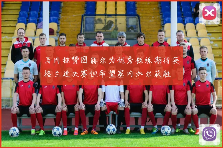 马内称赞图赫尔为优秀教练期待英格兰进决赛但希望塞内加尔获胜