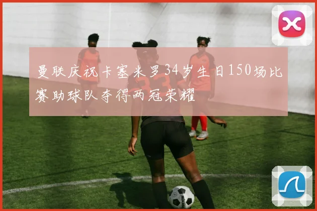 曼联庆祝卡塞米罗34岁生日150场比赛助球队夺得两冠荣耀