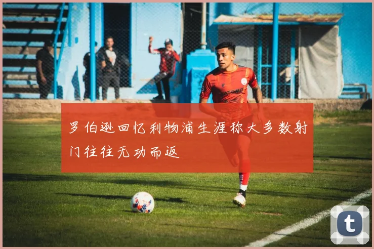 罗伯逊回忆利物浦生涯称大多数射门往往无功而返