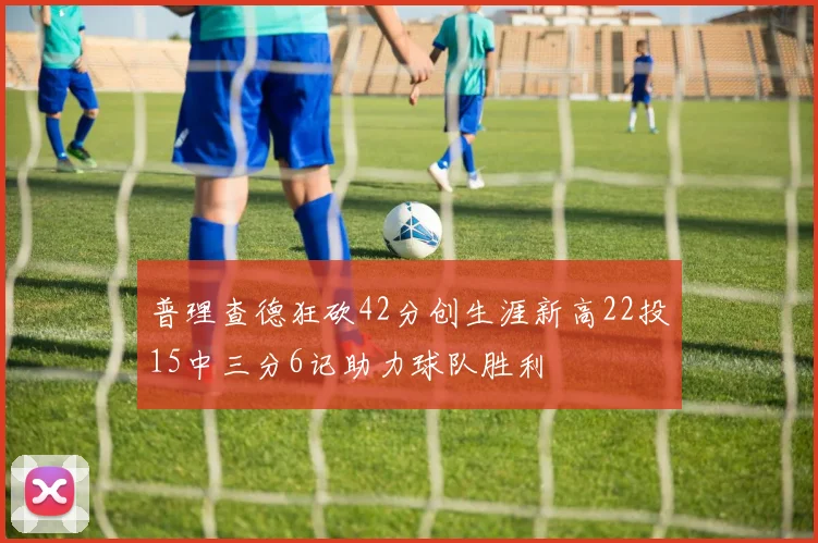 普理查德狂砍42分创生涯新高22投15中三分6记助力球队胜利