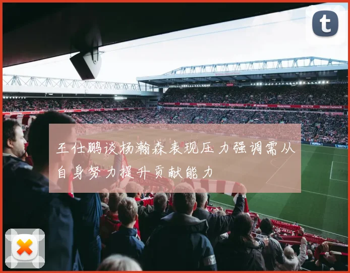 王仕鹏谈杨瀚森表现压力强调需从自身努力提升贡献能力