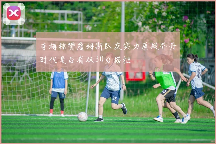 夸梅称赞詹姆斯队友实力质疑乔丹时代是否有双30分搭档