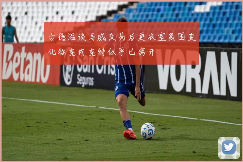 古德温谈马威交易后更衣室氛围变化称克内克特似乎已离开