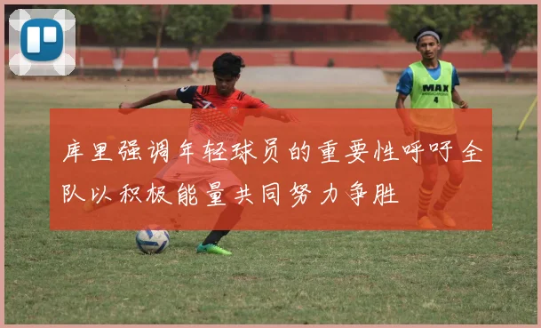 库里强调年轻球员的重要性呼吁全队以积极能量共同努力争胜
