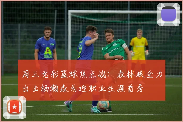 周三竞彩篮球焦点战：森林狼全力出击杨瀚森或迎职业生涯首秀