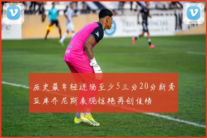 历史最年轻连场至少5三分20分新秀亚库乔尼斯表现惊艳再创佳绩