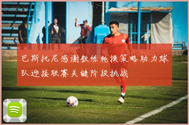 巴斯托尼感谢教练轮换策略助力球队迎接联赛关键阶段挑战